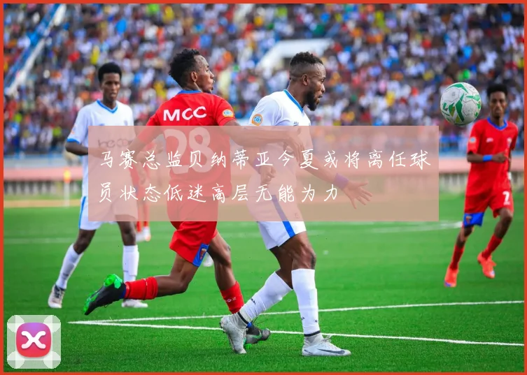 马赛总监贝纳蒂亚今夏或将离任球员状态低迷高层无能为力