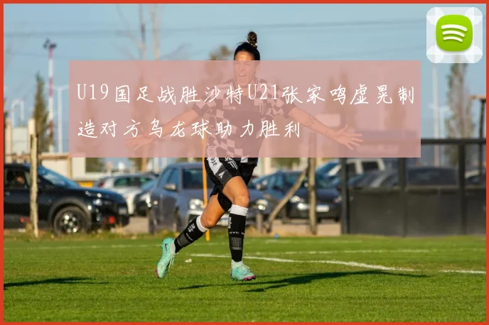 U19国足战胜沙特U21张家鸣虚晃制造对方乌龙球助力胜利