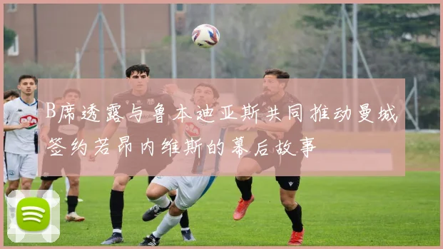 B席透露与鲁本迪亚斯共同推动曼城签约若昂内维斯的幕后故事