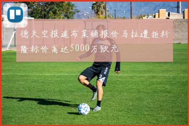 德天空报道布莱顿报价马拉遭拒科隆标价高达5000万欧元