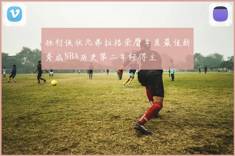 独行侠状元弗拉格荣膺年度最佳新秀成NBA历史第二年轻得主