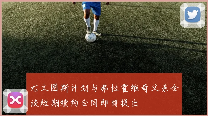 尤文图斯计划与弗拉霍维奇父亲会谈短期续约合同即将提出