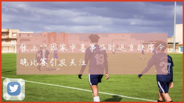 张玉宁因家中喜事临时返京缺席今晚比赛引发关注