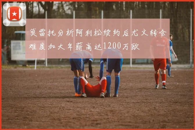 莫雷托分析阿利松续约后尤文转会难度加大年薪高达1200万欧